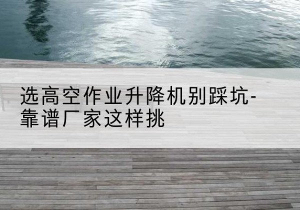 肇州剪叉式升降机厂家-选高空作业升降机别踩坑-靠谱厂家这样挑