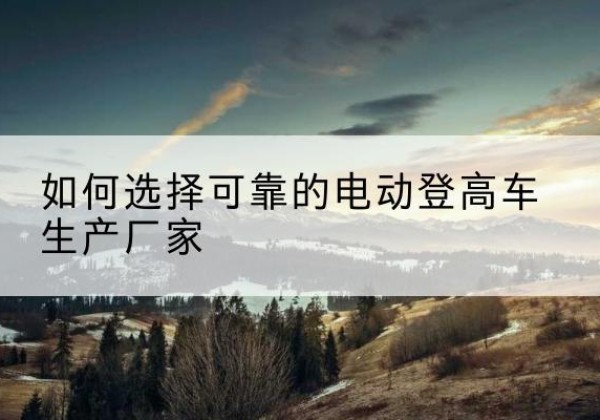肇州电动登高车厂家-如何选择可靠的电动登高车生产厂家
