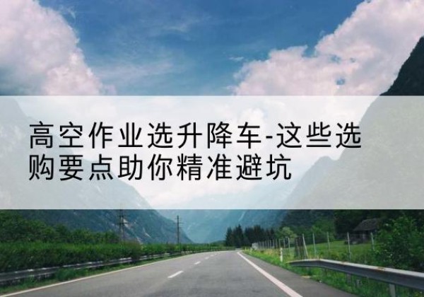 肇州升降车厂家-高空作业选升降车-这些选购要点助你*避坑