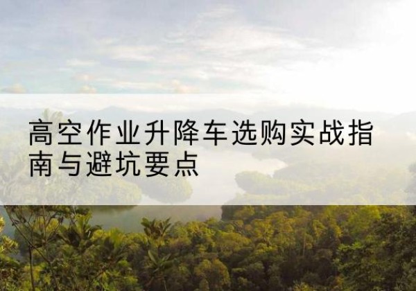 肇州升降车怎么选-高空作业升降车选购实战指南与避坑要点
