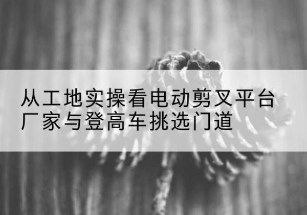 肇州电动剪叉升降平台厂家-从工地实操看电动剪叉平台厂家与登高车挑选门道