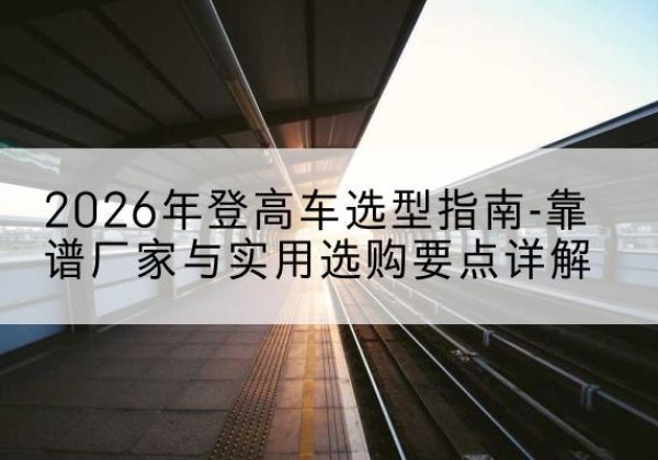肇州登高车厂家推荐-2026年登高车选型指南-靠谱厂家与实用选购要点详解